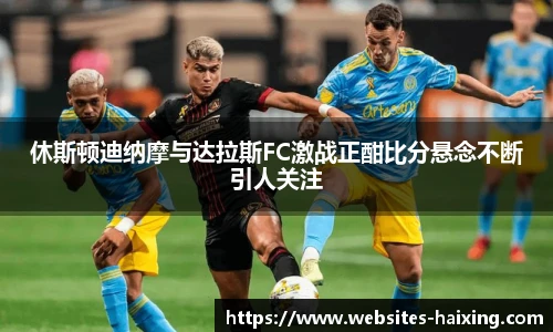 休斯顿迪纳摩与达拉斯FC激战正酣比分悬念不断引人关注